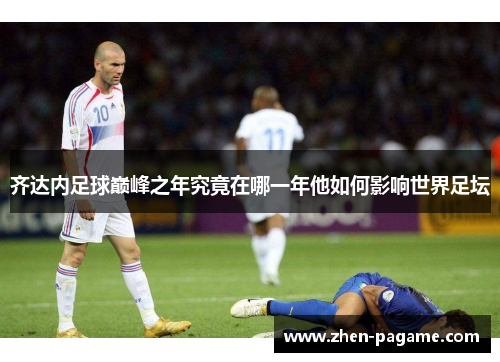 齐达内足球巅峰之年究竟在哪一年他如何影响世界足坛 齐达内足球巅峰之年究竟在哪一年他如何影响世界足坛