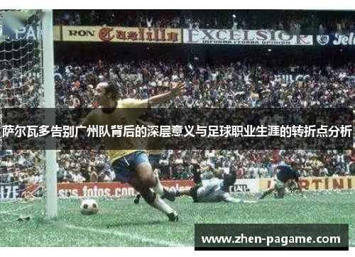 萨尔瓦多告别广州队背后的深层意义与足球职业生涯的转折点分析