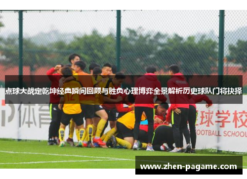 点球大战定乾坤经典瞬间回顾与胜负心理博弈全景解析历史球队门将抉择