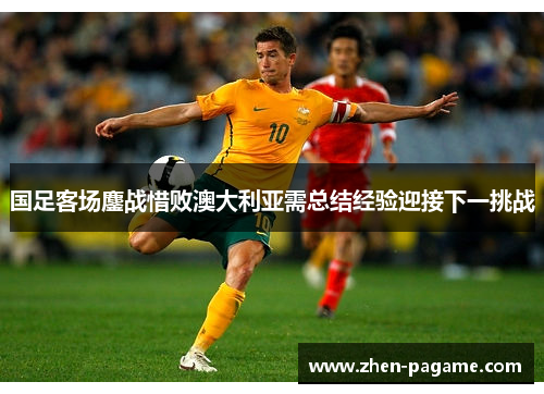 国足客场鏖战惜败澳大利亚需总结经验迎接下一挑战